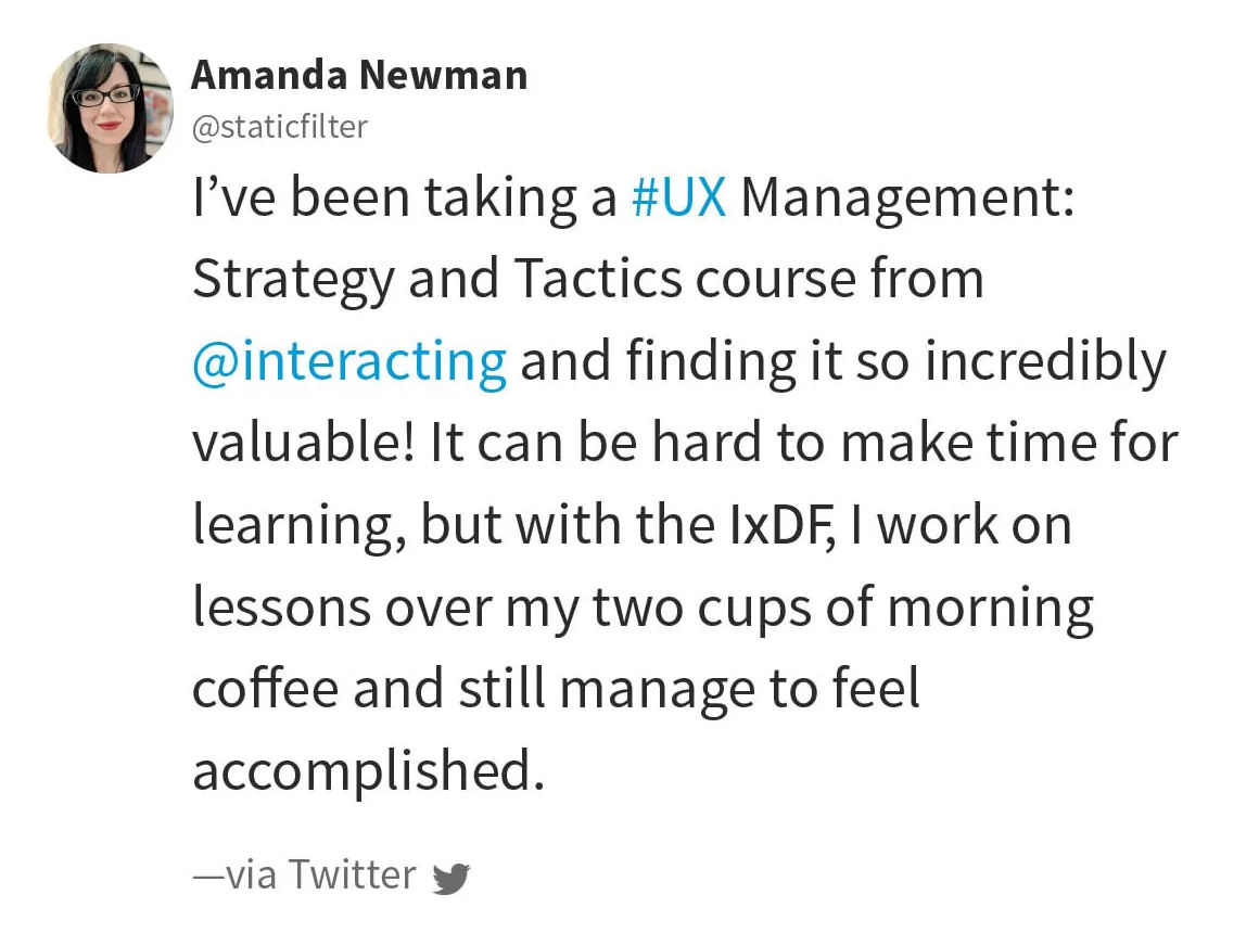 Quote from Amanda Newman via Twitter: I've been taking a UX Management: Strategy and Tactics course from @interacting and finding it so incredibly valuable! It can be hard to make time for learning, but with the IxDF, I work on lessons over my two cups of morning coffee and still manage to feel accomplished.