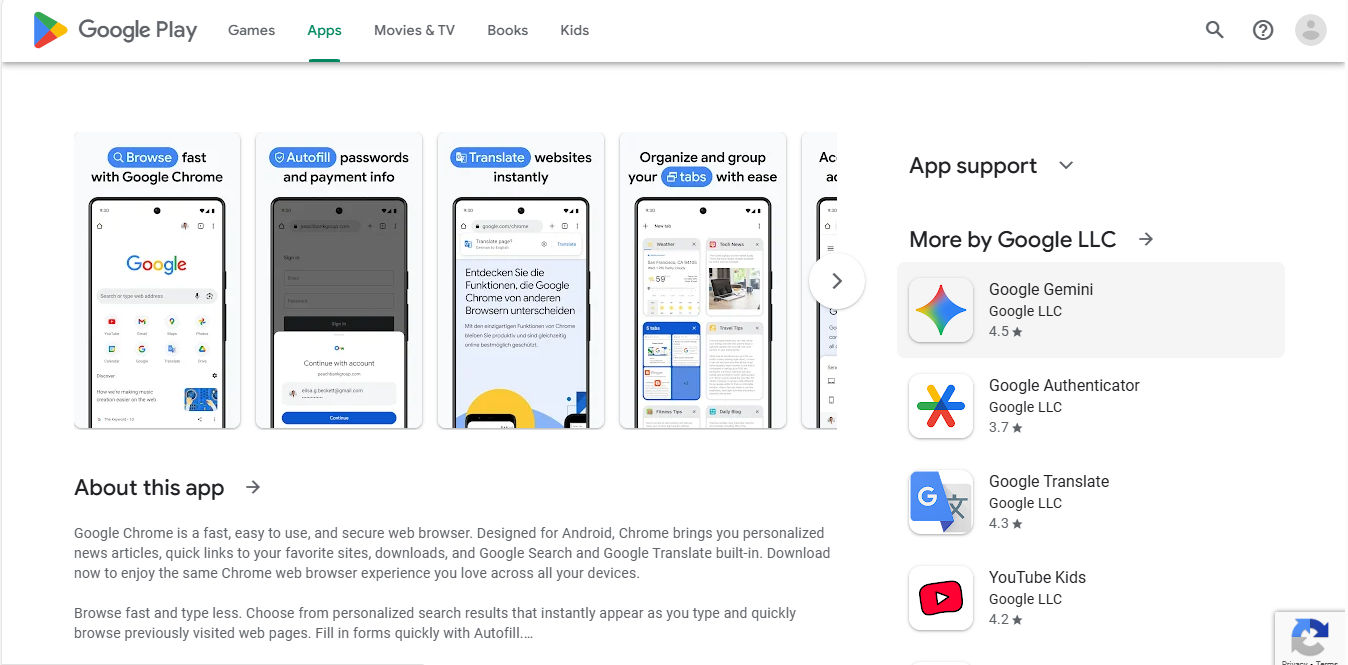 A screenshot of Google Chrome's app on Google Play, featuring four screens and About this app section Google Chrome is a fast, easy to use, and secure web browser. Designed for Android, Chrome brings you personalized news articles, quick links to your favorite sites, downloads, and Google Search and Google Translate built-in. Download now to enjoy the same Chrome web browser experience you love across all your devices. Browse fast and type less. Choose from personalized search results that instantly appear as you type and quickly browse previously visited web pages. Fill in forms quickly with Autofill.